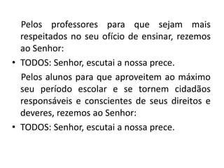 Pelos professores para que sejam mais
  respeitados no seu ofício de ensinar, rezemos
  ao Senhor:
• TODOS: Senhor, escutai a nossa prece.
  Pelos alunos para que aproveitem ao máximo
  seu período escolar e se tornem cidadãos
  responsáveis e conscientes de seus direitos e
  deveres, rezemos ao Senhor:
• TODOS: Senhor, escutai a nossa prece.
 