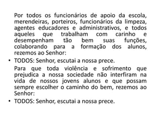 Por todos os funcionários de apoio da escola,
  merendeiras, porteiros, funcionários da limpeza,
  agentes educadores e administrativos, e todos
  aqueles que trabalham com carinho e
  desempenham tão bem suas funções,
  colaborando para a formação dos alunos,
  rezemos ao Senhor:
• TODOS: Senhor, escutai a nossa prece.
  Para que toda violência e sofrimento que
  prejudica a nossa sociedade não interfiram na
  vida de nossos jovens alunos e que possam
  sempre escolher o caminho do bem, rezemos ao
  Senhor:
• TODOS: Senhor, escutai a nossa prece.
 