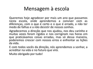 Mensagem à escola
Queremos hoje agradecer por mais um ano que passamos
nesta escola, onde aprendemos a conviver com as
diferenças, com o que é certo e o que é errado, a não ter
medo de falhas e a não desistir de nossos sonhos.
Agradecemos a direção que nos ajudou, nos deu carinho e
muitas vezes foram rígidos e nos corrigiram nas horas em
que praticávamos coisas erradas, mas só dessa maneira,
poderemos crescer com nossos erros e enfrentar as lições
da vida.
E com todos vocês da direção, nós aprendemos a sonhar, a
acreditar na vida e no futuro que virá.
Muito obrigado por tudo!
 