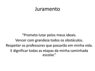 Juramento



          “Prometo lutar pelos meus ideais.
     Vencer com grandeza todos os obstáculos.
Respeitar os professores que passarão em minha vida.
  E dignificar todas as etapas da minha caminhada
                        escolar.”
 