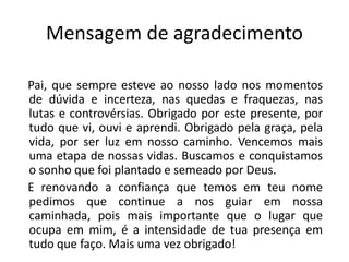 Mensagem de agradecimento

Pai, que sempre esteve ao nosso lado nos momentos
de dúvida e incerteza, nas quedas e fraquezas, nas
lutas e controvérsias. Obrigado por este presente, por
tudo que vi, ouvi e aprendi. Obrigado pela graça, pela
vida, por ser luz em nosso caminho. Vencemos mais
uma etapa de nossas vidas. Buscamos e conquistamos
o sonho que foi plantado e semeado por Deus.
E renovando a confiança que temos em teu nome
pedimos que continue a nos guiar em nossa
caminhada, pois mais importante que o lugar que
ocupa em mim, é a intensidade de tua presença em
tudo que faço. Mais uma vez obrigado!
 
