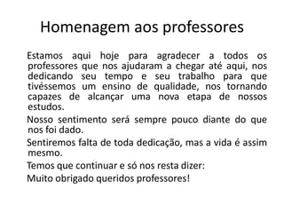 Homenagem aos professores
Estamos aqui hoje para agradecer a todos os
professores que nos ajudaram a chegar até aqui, nos
dedicando seu tempo e seu trabalho para que
tivéssemos um ensino de qualidade, nos tornando
capazes de alcançar uma nova etapa de nossos
estudos.
Nosso sentimento será sempre pouco diante do que
nos foi dado.
Sentiremos falta de toda dedicação, mas a vida é assim
mesmo.
Temos que continuar e só nos resta dizer:
Muito obrigado queridos professores!
 
