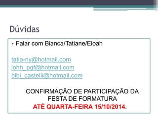 Dúvidas 
• Falar com Bianca/Tatiane/Eloah 
tatia-ny@hotmail.com 
lohh_pgf@hotmail.com 
bibi_castelli@hotmail.com 
CONFIRMAÇÃO DE PARTICIPAÇÃO DA 
FESTA DE FORMATURA 
ATÉ QUARTA-FEIRA 15/10/2014. 
 
