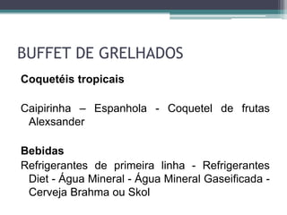 BUFFET DE GRELHADOS 
Coquetéis tropicais 
Caipirinha – Espanhola - Coquetel de frutas 
Alexsander 
Bebidas 
Refrigerantes de primeira linha - Refrigerantes 
Diet - Água Mineral - Água Mineral Gaseificada - 
Cerveja Brahma ou Skol 
 