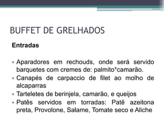 BUFFET DE GRELHADOS 
Entradas 
• Aparadores em rechouds, onde será servido 
barquetes com cremes de: palmito*camarão. 
• Canapés de carpaccio de filet ao molho de 
alcaparras 
• Tarteletes de berinjela, camarão, e queijos 
• Patês servidos em torradas: Patê azeitona 
preta, Provolone, Salame, Tomate seco e Aliche 
 