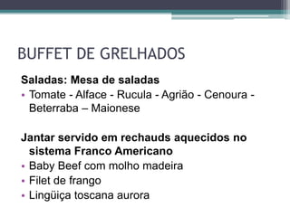 BUFFET DE GRELHADOS 
Saladas: Mesa de saladas 
• Tomate - Alface - Rucula - Agrião - Cenoura - 
Beterraba – Maionese 
Jantar servido em rechauds aquecidos no 
sistema Franco Americano 
• Baby Beef com molho madeira 
• Filet de frango 
• Lingüiça toscana aurora 
 