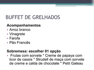 BUFFET DE GRELHADOS 
Acompanhamentos 
• Arroz branco 
• Vinagrete 
• Farofa 
• Pão Francês 
Sobremesa: escolher 01 opção 
• Frutas com sorvete * Creme de papaya com 
licor de cassis * Strudell de maça com sorvete 
de creme e calda de chocolate * Petit Gateau 
 