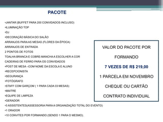 PACOTE 
•JANTAR (BUFFET PARA 200 CONVIDADOS INCLUSO) 
•ILUMINAÇÃO TOP 
•DJ 
•DECORAÇÃO BÁSICA DO SALÃO 
ARRANJOS PARAAS MESAS (FLORES DA ÉPOCA) 
ARRANJOS DE ENTRADA 
2 PONTOS DE FOTOS 
TOALHA BRANCA E COBRE-MANCHAA ESCOLHER A COR 
CADEIRAS DE FERRO PARA OS CONVIDADOS 
•POST DE MESA –COM NOME DA ESCOLA E ALUNO 
•RECEPCIONISTA 
•SEGURANÇA 
•FOTÓGRAFO 
•STAFF COM GARÇOM ( 1 PARA CADA 03 MESAS) 
•MAITRE 
•EQUIPE DE LIMPEZA 
•GERADOR 
•3 ASSISTENTES(ASSESSORIA PARAA ORGANIZAÇÃO TOTAL DO EVENTO) 
•1 ORADOR 
•10 CONVITES POR FORMANDO (SENDO 1 PARA O MESMO). 
VALOR DO PACOTE POR 
FORMANDO 
7 VEZES DE R$ 219,00 
1 PARCELA EM NOVEMBRO 
CHEQUE OU CARTÃO 
CONTRATO INDIVIDUAL 
 