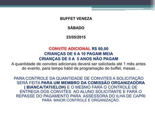 BUFFET VENEZA 
SÁBADO 
23/05/2015 
CONVITE ADICIONAL R$ 80,00 
CRIANÇAS DE 6 A 10 PAGAM MEIA 
CRIANÇAS DE 0 A 5 ANOS NÃO PAGAM 
A quantidade de convites adicionais deverá ser solicitada até 1 mês antes 
do evento, para tempo hábil de programação do buffet, mesas ... 
PARA CONTROLE DA QUANTIDADE DE CONVITES A SOLICITAÇÃO 
SERÁ FEITA PARA UM MEMBRO DA COMISSÃO ORGANIZADORA 
( BIANCA/TATI/ELOH) E O MESMO FARÁ O CONTROLE DE 
ENTREGA DOS CONVITES AO ALUNO SOLICITANTE E FARÁ O 
REPASSE DO PAGAMENTO PARA ASSESSORA DO ILHA DE CAPRI 
PARA MAIOR CONTROLE E ORGANIZAÇÃO. 
 