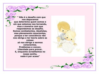 " Não é o desafio com que
nos deparamos
que determina quem somos e
em que estamos nos tornando,
mas a maneira com que
respondemos ao desafio.
Somos combatentes, idealistas,
mas plenamente conscientes,
porque o ter consciência não
nos obriga a ter teoria sobre as
coisas:
só nos obriga a sermos
conscientes.
Problemas a vencer,
Liberdade para provar.
E, enquanto acreditamos no
nosso sonho,
nada é por acaso“
 