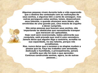 Algumas pessoas vivem durante toda a vida esperando
que o destino lhe contemple com as realizações de
seus sonhos, e algumas têm a sorte de conseguir, mas
outras perseguem estes sonhos, lutam, desenvolvem
seus talentos, e quando alcançam seus ideais, são
envolvidas de uma grande paz, uma mescla de orgulho
e dever cumprido.
São estas pessoas que buscam seus sonhos, não
importando os obstáculos que necessitarão transpor
que merecem ser aplaudidas.
Hoje você será reverenciada, todos admirarão sua
conquista, está provado que você é uma vencedora.
Jamais deixe que alguém diga o contrário, acredite na
sua capacidade, no seu talento, porque nós
acreditamos.
Mas, nunca deixe que o sucesso e os elogios mudem a
pessoa que és. Faça teu trabalho com seriedade,
dedicação e humildade, e principalmente, jamais
acredite que não há mais o que aprender.
Continue construindo sonhos, agora, os de outras
pessoas...
 