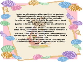 Dizem por aí que nossa vida é um livro, e é verdade.
Algumas linhas poderíamos reler dezenas de vezes.
Outras pularíamos sem hesitar. Mas ainda não
inventaram nada mais fascinante do que imaginar como
serão as próximas páginas.
Quantos fariam de tudo para poder dar uma olhadinha lá
para frente...
Mas quer saber? É mais emocionante ler um livro sem
saber o final, assim como o melhor de viver é aproveitar o
sabor único de cada momento.
Portanto, já que você está começando um novo capítulo,
aproveite para escreve-lo com toda a intensidade. Deixe a
borracha de lado.
E, o mais importante, tenha sempre em mente que sua
história pode ter diversos personagens, mas um único
autor: VOCÊ.
 
