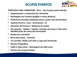 PROPOSTA PARA FORMATURA 2016 - Pré III (educação infantil)
 Organização e cerimonial da cerimônia
 Montagem de Cenário (púlpito e mesa diretiva)
 Praticáveis Forrados (tablados para o palco dos formandos)
 Suporte técnico : Som, Iluminação, DJ
 Máquina de fumaça / Máquina de bolha
 Decoração: Balões / Tapete/ Arranjos de mesa e Foto para
identificação de mesa dos formandos
 Mestre de cerimônia
 Beca (locação) /Canudo
 10 convites 15X20 com foto e capa por formando
 Banner Fotográfico
 Telão e data show / Montagem de slide show
 Serviço de recepcionistas.
 