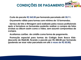 Custo do pacote R$ 360,00 por formando parcelado até 30/11.
Orçamento válido para turmas com mínimo de 15 formandos.
Serviço de foto e filmagem será realizado pelos nossos profissionais
após a formatura os formandos poderão realizar a compra de fotos
avulsas ou álbum assim como o vídeo, sem assumir compromisso de
compra.
Aceitamos cartões de crédito como forma de pagamento.
Promoção especial para turmas do Colégio Dom Bosco Kids-
desconto de R$60,00, ficando o pacote por R$ 300,00 por formando
(podendo ser esse valor parcelado em até 6 vezes de R$ 50,00).
 
