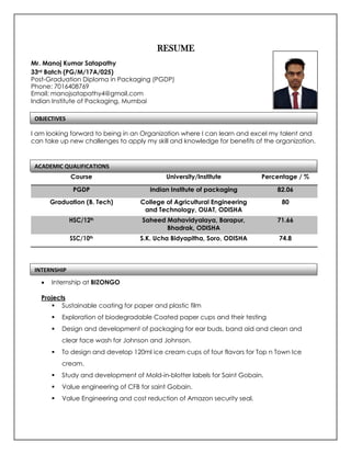 RESUME
Mr. Manoj Kumar Satapathy
33rd Batch (PG/M/17A/025)
Post-Graduation Diploma in Packaging (PGDP)
Phone: 7016408769
Email: manojsatapathy4@gmail.com
Indian Institute of Packaging, Mumbai
I am looking forward to being in an Organization where I can learn and excel my talent and
can take up new challenges to apply my skill and knowledge for benefits of the organization.
• Internship at BIZONGO
Projects
▪ Sustainable coating for paper and plastic film
▪ Exploration of biodegradable Coated paper cups and their testing
▪ Design and development of packaging for ear buds, band aid and clean and
clear face wash for Johnson and Johnson.
▪ To design and develop 120ml ice cream cups of four flavors for Top n Town Ice
cream.
▪ Study and development of Mold-in-blotter labels for Saint Gobain.
▪ Value engineering of CFB for saint Gobain.
▪ Value Engineering and cost reduction of Amazon security seal.
Course University/Institute Percentage / %
PGDP Indian Institute of packaging 82.06
Graduation (B. Tech) College of Agricultural Engineering
and Technology, OUAT, ODISHA
80
HSC/12th Saheed Mahavidyalaya, Barapur,
Bhadrak, ODISHA
71.66
SSC/10th S.K. Ucha Bidyapitha, Soro, ODISHA 74.8
ACADEMIC QUALIFICATIONS
OBJECTIVES
INTERNSHIP
 