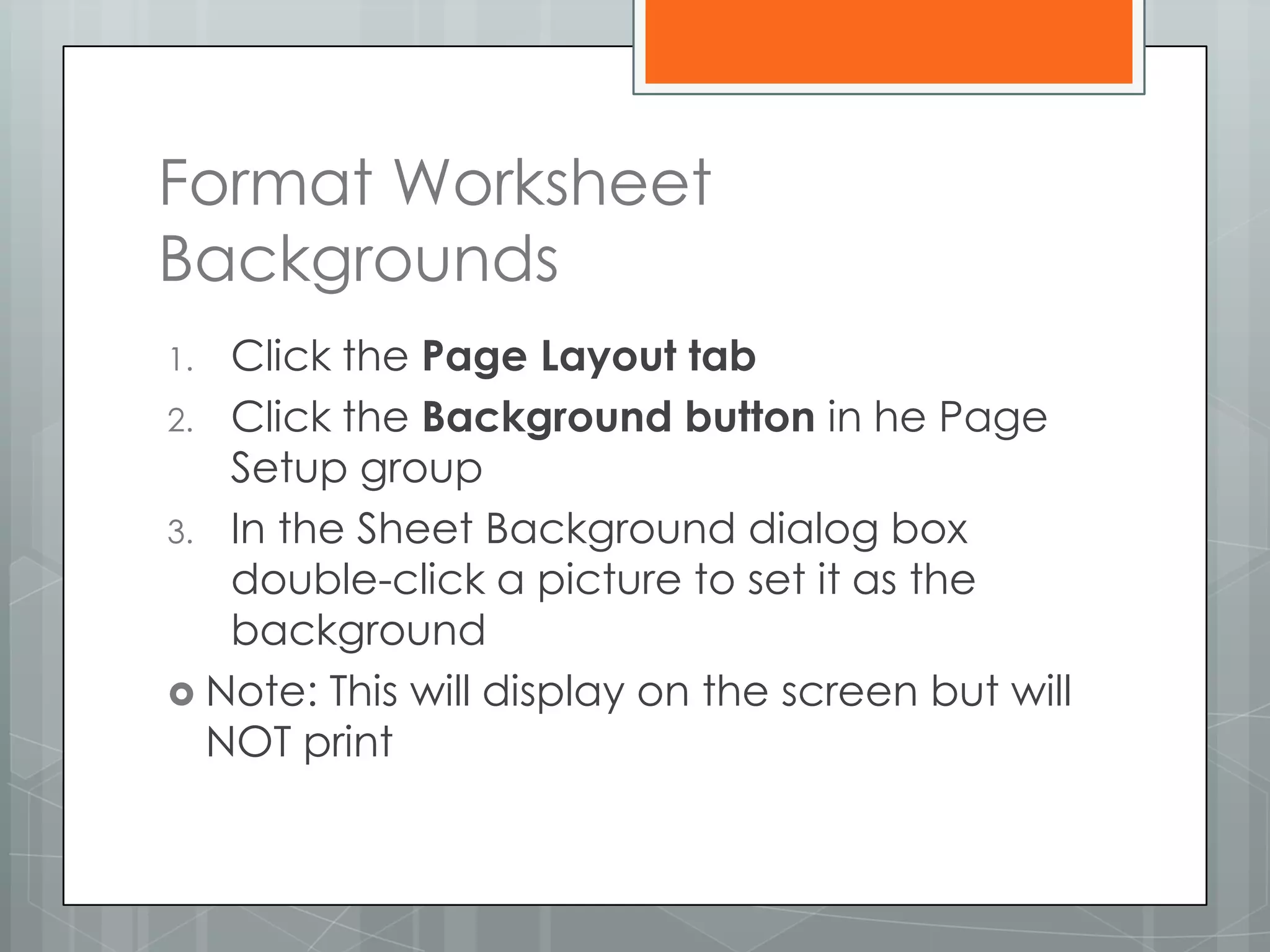 Format Worksheet
Backgrounds
1. Click the Page Layout tab
2. Click the Background button in he Page
   Setup group
3. In the Sheet Background dialog box
   double-click a picture to set it as the
   background
 Note: This will display on the screen but will
  NOT print
 