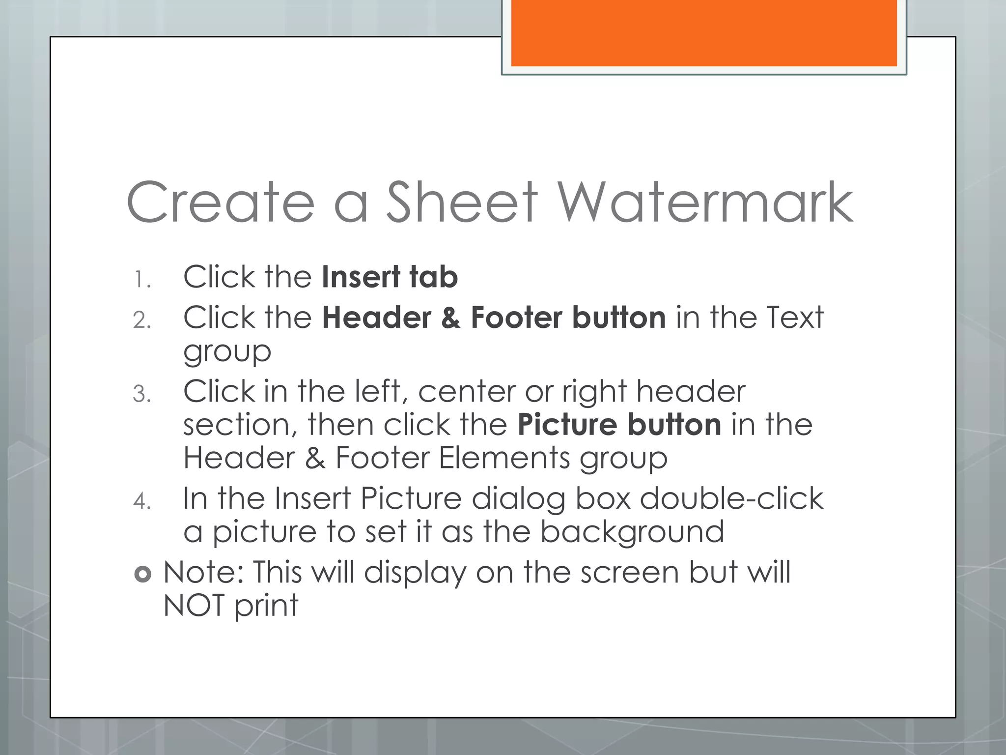 Create a Sheet Watermark
1.    Click the Insert tab
2.    Click the Header & Footer button in the Text
      group
3.    Click in the left, center or right header
      section, then click the Picture button in the
      Header & Footer Elements group
4.    In the Insert Picture dialog box double-click
      a picture to set it as the background
    Note: This will display on the screen but will
     NOT print
 