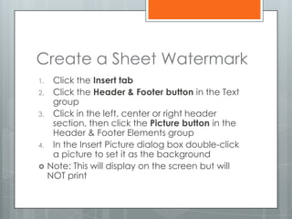 Create a Sheet Watermark
1.    Click the Insert tab
2.    Click the Header & Footer button in the Text
      group
3.    Click in the left, center or right header
      section, then click the Picture button in the
      Header & Footer Elements group
4.    In the Insert Picture dialog box double-click
      a picture to set it as the background
    Note: This will display on the screen but will
     NOT print
 