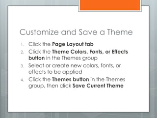 Customize and Save a Theme
1.   Click the Page Layout tab
2.   Click the Theme Colors, Fonts, or Effects
     button in the Themes group
3.   Select or create new colors, fonts, or
     effects to be applied
4.   Click the Themes button in the Themes
     group, then click Save Current Theme
 
