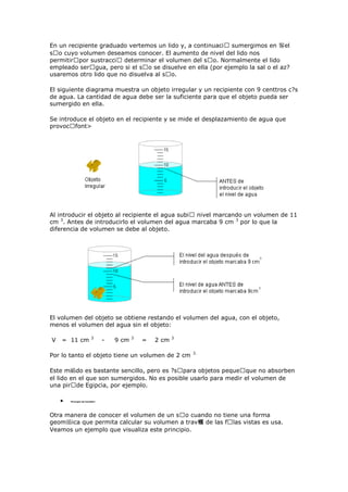En un recipiente graduado vertemos un lido y, a continuaciᠤ sumergimos en 鬠el
sᠤo cuyo volumen deseamos conocer. El aumento de nivel del lido nos
permitirᠤpor sustracciᠤ determinar el volumen del sᠤo. Normalmente el lido
empleado serᠤgua, pero si el sᠤo se disuelve en ella (por ejemplo la sal o el az?
usaremos otro lido que no disuelva al sᠤo.
El siguiente diagrama muestra un objeto irregular y un recipiente con 9 centtros c?s
de agua. La cantidad de agua debe ser la suficiente para que el objeto pueda ser
sumergido en ella.
Se introduce el objeto en el recipiente y se mide el desplazamiento de agua que
provocᠤfont>
Al introducir el objeto al recipiente el agua subiᠤ nivel marcando un volumen de 11
cm 3
. Antes de introducirlo el volumen del agua marcaba 9 cm 3
por lo que la
diferencia de volumen se debe al objeto.
El volumen del objeto se obtiene restando el volumen del agua, con el objeto,
menos el volumen del agua sin el objeto:
V = 11 cm 3
- 9 cm 3
= 2 cm 3
Por lo tanto el objeto tiene un volumen de 2 cm 3.
Este m鴯do es bastante sencillo, pero es ?sᠤpara objetos pequeᠤque no absorben
el lido en el que son sumergidos. No es posible usarlo para medir el volumen de
una pirᠤde Egipcia, por ejemplo.
Principio de Cavalieri
Otra manera de conocer el volumen de un sᠤo cuando no tiene una forma
geom鴲ica que permita calcular su volumen a trav鳠 de las fᠤlas vistas es usa.
Veamos un ejemplo que visualiza este principio.
 