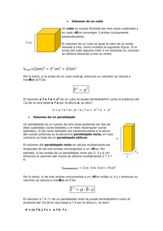Volumen de un cubo
Un cubo es cuerpo formado por seis caras cuadradas y
en cada v鲴ice convergen 3 aristas mutuamente
perpendiculares.
El volumen de un cubo es igual al valor de su arista
elevada a tres, como muestra la siguiente figura: Si la
arista del cubo adjunto mide 3 cm entonces su volumen
se obtiene elevando a tres su arista:
Vcubo=(3cm)3
= 33
cm3
= 27cm3
Por lo tanto, si la arista de un cubo mide a, entonces su volumen se calcula a
trav鳠de la fᠤla:
El volumen a ? a ? a = a3
de un cubo se puede tambi鮠definir como el producto del
ᠤa de la cara basal a ? a por la altura a, es decir:
V = a ? a ? a= (a ? a ) ? a = a2
? a = a3
Volumen de un paralelepdo
Un paralelepdo es un cuerpo de seis caras pudiendo ser dos de
ellas cuadradas (caras basales) y el resto rectangular (caras
laterales). Si las caras laterales son perpendiculares a la altura
del cuerpo entonces es le denomina paralelepdo recto, en caso
contrario se trata de un paralelepdo oblicuo.
El volumen del paralelepdo recto se calcula multiplicando las
longitudes de las tres aristas convergentes a un v鲴ice. Por
ejemplo, si las aristas de un paralelepdo recto son 2, 3 y 6 cm
entonces el volumen del mismo se obtiene multiplicando 2 ? 3 ?
6:
Por lo tanto, si las tres aristas concurrentes a un v鲴ice miden a, b y c entonces su
volumen se calcula a trav鳠de la fᠤla:
El volumen a ? b ? c de un paralelepdo recto se puede tambi鮠definir como el
producto del ᠤa de la cara basal a ? b por la altura c, es decir:
V = (a ? b ) ? c = a ? b ? c
 