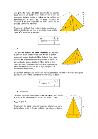 Una pir�de recta de base cuadrada es aquella
cuya base es un cuadrado de lado a y en la que el
segmento bajado desde el v鲴ice de la pirᠤde es
perpendicular al plano de su base. Ademᠤ la
longitud h de ese segmento se llama altura de la
pirᠤde. Ver figura adjunta:
El volumen de la pirᠤde recta de base cuadrada se
obtiene dividiendo por tres al producto entre su ᠤa
basal a2
y su altura h, es decir:
Volumen de una pir�de oblicua de base cuadrada
Una pir�de oblicua de base cuadrada es aquella
cuya base es un cuadrado de lado a y en la que el
segmento bajado desde el v鲴ice de la pirᠤde hasta
su base no es perpendicular al plano de la base. La
perpendicular bajada desde el v鲴ice de la pirᠤde
hasta su base (o al plano que contiene a la base) se
llama altura de la pirᠤde. En la figura adjunta, la
altura tiene longitud h.
El volumen de la pirᠤde oblicua de base cuadrada se obtiene de manera anᠤga al
de las pirᠤdes rectas, usando la misma fᠤla, es decir:
Volumen de conos rectos
La figura siguiente muestra un cono recto de radio basal r
y altura h. La base del cono es un culo, cuya ᠤa es:
Aculo = p ? r2
El volumen del cono recto corresponde a la tercera parte
del producto entre el ᠤa de su base y su altura, es decir:
 