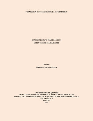 FORMACION DE USUSARIOS DE LA INFORMACION
RAMÍREZ LOZANO MARTHA LUCÍA
YEPES USECHE MARIA ISABEL
Docente
MARIBEL ARIAS ZAPATA
UNIVERSIDAD DEL QUINDÍO
FACULTAD DE CIENCIAS HUMANAS Y BELLAS ARTES, PROGRAMA
CIENCIA DE LA INFORMACIÓN Y LA DOCUMENTACIÓN, BIBLIOTECOLOGÍA Y
ARCHIVÍSTICA
BOGOTA
2015
 