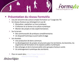 Présentation du réseau FormaVia Lieu de rencontre des acteurs emploi formation sur l’usage des TIC Un réseau d’acteurs qui échangent en vue de  Mutualiser, capitaliser sur leurs pratiques S’informer et se former à la culture numérique Monter des projets et des expérimentations Sur le terrain Des communautés de pratiques complémentaires Un dispositif technique ouvert (wiki et elgg) Les résultats  Une production de biens communs Le développement de projets structurants pour les territoires, les branches, les organismes de formation et les espaces publics numériques Des échanges et de la transversalité entre groupes d'acteurs variés Un aménagement numérique des territoires  Pour en savoir plus :  http://www.formavia.fr   www.formavia.fr/elgg 