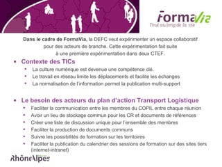 Dans le cadre de FormaVia,  la DEFC veut expérimenter un espace collaboratif  pour des acteurs de branche. Cette expérimentation fait suite  à une première expérimentation dans deux CTEF.  Contexte des TICs La culture numérique est devenue une compétence clé.  Le travail en réseau limite les déplacements et facilite les échanges La normalisation de l’information permet la publication multi-support  Le besoin des acteurs du plan d’action Transport Logistique Faciliter la communication entre les membres du COPIL entre chaque réunion Avoir un lieu de stockage commun pour les CR et documents de références Créer une liste de discussion unique pour l’ensemble des membres Faciliter la production de documents communs Suivre les possibilités de formation sur les territoires Faciliter la publication du calendrier des sessions de formation sur des sites tiers (internet-intranet) 