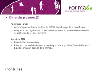 Démarche proposée (2) Novembre - avril Accompagnement des membres du COPIL dans l’usage de la plate-forme Intégration des organismes de formation intéressés au sein des communautés de pratiques du réseau FormaVia Mai - juin 2010 Bilan de l’expérimentation Prise en compte de la dimension numérique pour le prochain Contrat d’Objectif Emploi Formation (COEF) de la branche 