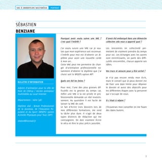 VAE & ANIMATEURS MULTIMéDIA

portrait

sébastien
benziane
Pourquoi avoir voulu suivre une VAE ?
c’est quoi l’intérêt ?

D’avoir été embarqué dans une démarche
collective cela vous a apporté quoi ?

J’ai voulu suivre une VAE car je voulais que mon expérience soit reconnue.
L’intérêt pour moi est d’obtenir un diplôme pour avoir une nouvelle corde
à mon arc.
Cette VAE peut me permettre de changer d’orientation professionnelle notamment d’obtenir le diplôme que j’ai
choisi soit le BPJEPS option APT

Les rencontres en collectivité permettent de vraiment prendre du temps
pour soi. Les échanges avec les autres
sont enrichissants, on parle des difficultés rencontrées, chacun apporte ses
idées.

BULLETIN D’information

Quels ont été les freins ?

Adjoint d’animation pour la ville de
Pont de Chéruy / Ancien animateur
multimédia au Local Internet

Pour moi, l’une des plus grosses difficultés est la gestion du temps car,
mêler une VAE à la vie privée et professionnelle demande un réel investissement. Au quotidien il est facile de
laisser la VAE de coté.
Le fait d’écrire trois dossiers lors de
mes différentes formations, me rend
la tâche plus dure. Il s’agit de deux
types distincts de rédaction qui me
contraignent. On doit vraiment écrire
le vécu et être le plus précis possible.

Département : Isère (38)
Diplôme visé : Brevet Professionnel
de la Jeunesse, de l’Education Populaire et du Sport (BPJEPS) option
Activités Physiques pour Tous (APT)
shelon@hotmail.fr

Vos trucs et astuces pour y être arrivé ?
Je n’ai pas encore rendu mon écrit,
mais le conseil que je peux donner est
de fixer une date limite pour déposer
le dossier et aussi des objectifs pour
les différentes étapes avec la personne
qui s’occupe de vous.
Si c’était à refaire ?
J’écouterais mon conseiller en me fixant
des dates butoirs.

7

 