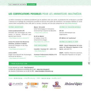 VAE & ANIMATEURS MULTIMéDIA

les diplômes

LES certifications POSSIBLES pour les animateurs multimédia
Le métier d’animateur est tellement protéiforme que les diplômes visés sont variés. La plateforme des certificateurs a procédé
ci-dessous à un repérage des certifications possibles en fonction des profils des animateurs. De nouveaux diplômes et certifications étant susceptibles d’être créés dans ce secteur, consultez une liste plus exhaustive sur http://minu.me/ao3n

Licence professionnelle ATII
Animateur des Technologies de l’Information et Internet, Université JeanMonnet-Saint-Etienne
> http://www.iut.univ-st-etienne.fr/
Licence Pro Gestion des Ressources
Humaines, formation d’adultes
Université d’Avignon et des Pays
du Vaucluse
> http://www.univ-avignon.fr/
Licence USETIC
Usages Socio-Educatif des Technologies
Université de Rennes 2
> http://www.univ-rennes2.fr/

Master 1ère année
Veille Technologique et Innovation
Université Paul Cézanne Aix-Marseille
>> http://crrm.u-3mrs.fr/
Du DU au Master
Le Campus virtuel TIC
Université de Limoges
http://www.cvtic.unilim.fr/
TITRES PROFESSIONNELS
Conseiller / Assistant TIC - CATIC AFPA
> http://www.afpa.fr/
Formateur Professionnel d’Adultes AFPA
> http://www.afpa.fr/

DIPLÔMES DE L’EDUCATION NATIONALE
BTS SIO
Services Informatiques aux
Organisations
BTS Métiers de l’audiovisuel
DIPLÔMES DE JEUNESSE ET SPORT
BPJEPS : Brevet Professionnel de la Jeunesse, de l’Education Populaire et des
Sports, spécialité TIC
DEJEPS : Diplôme d’Etat de la Jeunesse,
de l’Education Populaire et du Sport

> Pour aller plus loin
Le site national sur la VAE > http://vae.gouv.fr
Le détail des certifications accessibles par la VAE > www.rncp.cncp.gouv.fr
Les réunions d’information sur la VAE du PRIC > www.rhonealpes-orientation.org

Coraia >> 06 26 0119 23 >> contact@coraia.org I DAVA >> 04 37 91 25 53 >> dava@ac-lyon.fr

Tout au long de la vie

Conception > Péricard COnseil > 06 30 20 19 37

DIPLÔMES UNIVERSITAIRES

 