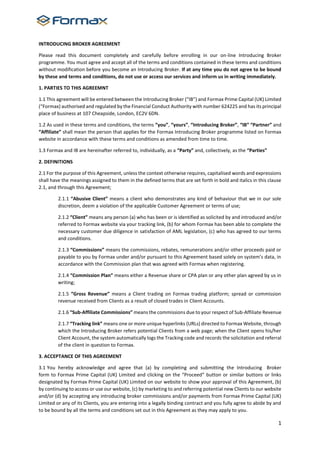 1
INTRODUCING BROKER AGREEMENT
Please read this document completely and carefully before enrolling in our on-line Introducing Broker
programme. You must agree and accept all of the terms and conditions contained in these terms and conditions
without modification before you become an Introducing Broker. If at any time you do not agree to be bound
by these and terms and conditions, do not use or access our services and inform us in writing immediately.
1. PARTIES TO THIS AGREEMNT
1.1 This agreement will be entered between the Introducing Broker (“IB”) and Formax Prime Capital (UK) Limited
(“Formax) authorised and regulated by the Financial Conduct Authority with number 624225 and has its principal
place of business at 107 Cheapside, London, EC2V 6DN.
1.2 As used in these terms and conditions, the terms “you”, “yours”, “Introducing Broker”, “IB” “Partner” and
“Affiliate” shall mean the person that applies for the Formax Introducing Broker programme listed on Formax
website in accordance with these terms and conditions as amended from time to time.
1.3 Formax and IB are hereinafter referred to, individually, as a “Party” and, collectively, as the “Parties”
2. DEFINITIONS
2.1 For the purpose of this Agreement, unless the context otherwise requires, capitalised words and expressions
shall have the meanings assigned to them in the defined terms that are set forth in bold and italics in this clause
2.1, and through this Agreement;
2.1.1 “Abusive Client” means a client who demonstrates any kind of behaviour that we in our sole
discretion, deem a violation of the applicable Customer Agreement or terms of use;
2.1.2 “Client” means any person (a) who has been or is identified as solicited by and introduced and/or
referred to Formax website via your tracking link, (b) for whom Formax has been able to complete the
necessary customer due diligence in satisfaction of AML legislation, (c) who has agreed to our terms
and conditions.
2.1.3 “Commissions” means the commissions, rebates, remunerations and/or other proceeds paid or
payable to you by Formax under and/or pursuant to this Agreement based solely on system’s data, in
accordance with the Commission plan that was agreed with Formax when registering.
2.1.4 “Commission Plan” means either a Revenue share or CPA plan or any other plan agreed by us in
writing;
2.1.5 “Gross Revenue” means a Client trading on Formax trading platform; spread or commission
revenue received from Clients as a result of closed trades in Client Accounts.
2.1.6 “Sub-Affiliate Commissions” means the commissions due to your respect of Sub-Affiliate Revenue
2.1.7 “Tracking link” means one or more unique hyperlinks (URLs) directed to Formax Website, through
which the Introducing Broker refers potential Clients from a web page; when the Client opens his/her
Client Account, the system automatically logs the Tracking code and records the solicitation and referral
of the client in question to Formax.
3. ACCEPTANCE OF THIS AGREEMENT
3.1 You hereby acknowledge and agree that (a) by completing and submitting the Introducing Broker
form to Formax Prime Capital (UK) Limited and clicking on the “Proceed” button or similar buttons or links
designated by Formax Prime Capital (UK) Limited on our website to show your approval of this Agreement, (b)
by continuing to access or use our website, (c) by marketing to and referring potential new Clients to our website
and/or (d) by accepting any introducing broker commissions and/or payments from Formax Prime Capital (UK)
Limited or any of its Clients, you are entering into a legally binding contract and you fully agree to abide by and
to be bound by all the terms and conditions set out in this Agreement as they may apply to you.
 