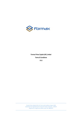 Formax Prime Capital (UK) Ltd, Terms and Conditions August 2016
Authorised and regulated by the Financial Conduct Authority – 624225
Registered in England and Wales under No: 08891879
Formax Prime Capital (UK) Limited
Terms & Conditions
V1.0
 