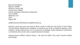 Época: Quinta Época
Registro: 339566
Instancia: Tercera Sala
Tipo de Tesis: Aislada
Fuente: Semanario Judicial de la Federación
Tomo CXXVII
Materia(s): Civil
Tesis:
Página: 807
LESION EN LOS CONTRATOS, ELEMENTOS DE LA.
Siendo lo cierto que para que exista la lesión, atenta la redacción del artículo 17 del Código
Civil del Distrito Federal que la establece, es necesario que se dé un elemento objetivo y otro
subjetivo, resulta evidente que si no se encuentran acreditados ambos elementos constitutivos
o condiciones de la acción, ésta no puede declararse fundada.
Amparo directo 5390/53. Antonio Gantus. 7 de marzo de 1956. Cinco votos. Ponente: Gabriel
García Rojas.
 
