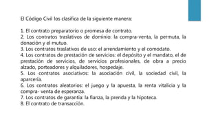 El Código Civil los clasifica de la siguiente manera:
1. El contrato preparatorio o promesa de contrato.
2. Los contratos traslativos de dominio: la compra-venta, la permuta, la
donación y el mutuo.
3. Los contratos traslativos de uso: el arrendamiento y el comodato.
4. Los contratos de prestación de servicios: el depósito y el mandato, el de
prestación de servicios, de servicios profesionales, de obra a precio
alzado, porteadores y alquiladores, hospedaje.
5. Los contratos asociativos: la asociación civil, la sociedad civil, la
aparcería.
6. Los contratos aleatorios: el juego y la apuesta, la renta vitalicia y la
compra- venta de esperanza.
7. Los contratos de garantía: la fianza, la prenda y la hipoteca.
8. El contrato de transacción.
 