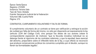 Época: Sexta Época
Registro: 272509
Instancia: Tercera Sala
Tipo de Tesis: Aislada
Fuente: Semanario Judicial de la Federación
Volumen XIII, Cuarta Parte
Página: 171
CONTRATOS, CUMPLIMIENTO VOLUNTARIO Y FALTA DE FORMA.
El cumplimiento voluntario de un contrato se tiene por ratificación y extingue la acción
de nulidad por falta de forma del mismo, no sólo por disponerlo así expresamente la ley
(artículo 2234 del Código Civil), sino porque fue deseo de sus autores (véase la
correspondiente exposición de motivos) "que la fecunda iniciativa individual no se
detenga frente al rigorismo de los contratos solemnes, y que la equidad, base esencial
del derecho, prepondere sobre el inflexible texto de la ley, a cuyo efecto se reconoció
que produce consecuencias jurídicas los convenios cumplidos por el deudor, aunque no
llenen las formalidades legales".
 