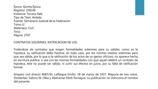 Época: Quinta Época
Registro: 358106
Instancia: Tercera Sala
Tipo de Tesis: Aislada
Fuente: Semanario Judicial de la Federación
Tomo LI
Materia(s): Civil
Tesis:
Página: 2707
CONTRATOS SOLEMNES, RATIFICACION DE LOS.
Tratándose de contratos que exigen formalidades solemnes para su validez, como es la
hipoteca, su ratificación debe hacerse, en todo caso, por los mismos medios solemnes para
que sea válida, por lo que si la ratificación de los actos de un gestor oficioso, no aparece hecha
en escritura publica, o sea con las mismas formalidades con que aquél celebró un contrato de
hipoteca, éste no puede ser válido, ni surtir sus efectos en juicio, por su falta de ratificación
formal.
Amparo civil directo 4687/36. Laffargue Emilio. 18 de marzo de 1937. Mayoría de tres votos.
Disidentes: Sabino M. Olea y Abenamar Eboli Paniagua. La publicación no menciona el nombre
del ponente.
 