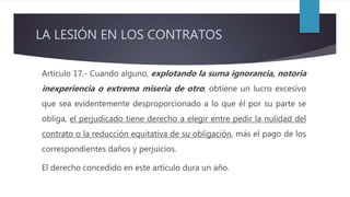 LA LESIÓN EN LOS CONTRATOS
Artículo 17.- Cuando alguno, explotando la suma ignorancia, notoria
inexperiencia o extrema miseria de otro; obtiene un lucro excesivo
que sea evidentemente desproporcionado a lo que él por su parte se
obliga, el perjudicado tiene derecho a elegir entre pedir la nulidad del
contrato o la reducción equitativa de su obligación, más el pago de los
correspondientes daños y perjuicios.
El derecho concedido en este artículo dura un año.
 