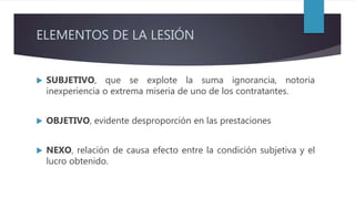 ELEMENTOS DE LA LESIÓN
 SUBJETIVO, que se explote la suma ignorancia, notoria
inexperiencia o extrema miseria de uno de los contratantes.
 OBJETIVO, evidente desproporción en las prestaciones
 NEXO, relación de causa efecto entre la condición subjetiva y el
lucro obtenido.
 