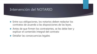 Intervención del NOTARIO
 Entre sus obligaciones, los notarios deben redactar los
contratos de acuerdo a las disposiciones de las leyes.
 Antes de que firmen los contratantes, se les debe leer y
explicar el contenido integral del contrato
 Detallar las consecuencias legales
 