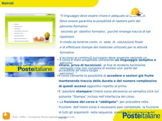 Materiali


                                                    “Il linguaggio deve essere chiaro e adeguato ai destinatari.
                                                    Deve essere garantita la possibilità di ripetere parti del
                                                    percorso formativo
                                                     secondo gli obiettivi formativi, purché rimanga traccia di tali
                                                    ripetizioni
                                                    in modo da tenerne conto in sede di valutazione finale
                                                    e di effettuare stampe del materiale utilizzato per le attività
                                                    formative.
                                                    L'accesso ai contenuti successivi deve avvenire secondo un
                                                 • Il corso è stato progettato utilizzando un linguaggio semplice e
                                                    percorso
                                                   chiaro, privo di tecnicismi al fine di renderlo facilmente
                                                    obbligato (che non consenta di evitare una parte del
                                                   accessibile all’intero target .
                                                    percorso). “
                                                 • Il corso consente la possibilità di accedere a sezioni già fruite
                                                   mantenendo traccia della durata e del numero complessivo
                                                   di questi accessi aggiuntivi rispetto al primo.
                                                 • E’ possibile stampare l’intero corso attraverso un semplice click sul
                                                   pulsante “Stampa” incluso nell’interfaccia del corso.
                                                 • La fruizione del corso è “obbligata”: per procedere nella
                                                   fruizione dell’intero corso è necessario aver completato la fruizione
                                                   di tutti gli argomenti nella sequenza prevista dal programma del
        RUO – FSRU – Formazione Tecnico-Specialistica e Finanziata
                                                  corso
       14/12/12
 