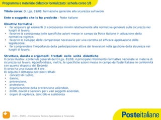 Programma e materiale didattico formalizzato: scheda corso 1/3

 Titolo corso: D. Lgs. 81/08: formazione generale alla sicurezza sul lavoro

 Ente o soggetto che lo ha prodotto : Poste Italiane

 Obiettivi formativi :
 • far acquisire gli elementi di conoscenza minimi relativamente alla normativa generale sulla sicurezza nei
    luoghi di lavoro;
 • favorire la conoscenza delle specifiche azioni messe in campo da Poste Italiane in attuazione della
    normativa vigente;
 • favorire lo sviluppo delle competenze necessarie per una corretta ed efficace applicazione della
    legislazione;
 • far comprendere l’importanza della partecipazione attiva dei lavoratori nella gestione della sicurezza nei
    luoghi di lavoro.

 Struttura, durata e argomenti trattati nelle unità didattiche
 Il corso illustra i contenuti generali del D.Lgs. 81/08, il principale riferimento normativo nazionale in materia di
 sicurezza sul lavoro. Approfondisce, inoltre, le specifiche azioni messe in campo da Poste Italiane in conformità
 con quanto disposto dal Decreto.
 Il corso ha una durata di 4 ore
 Di seguito il dettaglio dei temi trattati:
  • concetti di rischio,
  • danno,
  • prevenzione,
  • protezione.
  • organizzazione della prevenzione aziendale,
  • diritti, doveri e sanzioni per i vari soggetti aziendali,
  • organi di vigilanza, controllo e assistenza




       RUO – FSRU – Formazione Tecnico-Specialistica e Finanziata
      14/12/12
 