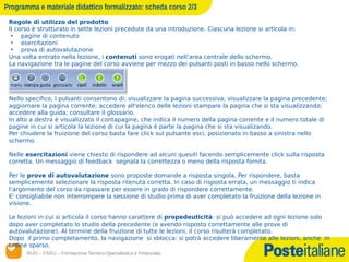 Programma e materiale didattico formalizzato: scheda corso 2/3
 Regole di utilizzo del prodotto
 II corso è strutturato in sette lezioni precedute da una introduzione. Ciascuna lezione si articola in:
  • pagine di contenuto
  • esercitazioni
  • prova di autovalutazione
 Una volta entrato nella lezione, i contenuti sono erogati nell’area centrale dello schermo.
 La navigazione tra le pagine del corso avviene per mezzo dei pulsanti posti in basso nello schermo.




 Nello specifico, I pulsanti consentono di: visualizzare la pagina successiva; visualizzare la pagina precedente;
 aggiornare la pagina corrente; accedere all'elenco delle lezioni stampare la pagina che si sta visualizzando;
 accedere alla guida; consultare il glossario.
 In alto a destra è visualizzato il contapagine, che indica il numero della pagina corrente e il numero totale di
 pagine in cui si articola la lezione di cui la pagina è parte la pagina che si sta visualizando.
 Per chiudere la fruizione del corso basta fare click sul pulsante esci, posizionato in basso a sinistra nello
 schermo.

 Nelle esercitazioni viene chiesto di rispondere ad alcuni quesiti facendo semplicemente click sulla risposta
 corretta. Un messaggio di feedback segnala la correttezza o meno della risposta fornita.

 Per le prove di autovalutazione sono proposte domande a risposta singola. Per rispondere, basta
 semplicemente selezionare la risposta ritenuta corretta. In caso di risposta errata, un messaggio ti indica
 l’argomento del corso da ripassare per essere in grado di rispondere correttamente.
 E' consigliabile non interrompere la sessione di studio prima di aver completato la fruizione della lezione in
 visione.

 Le lezioni in cui si articola il corso hanno carattere di propedeuticità: si può accedere ad ogni lezione solo
 dopo aver completato lo studio della precedente (e avendo risposto correttamente alle prove di
 autovalutazione). Al termine della fruizione di tutte le lezioni, il corso risulterà completato.
 Dopo il primo completamento, la navigazione si sblocca: si potrà accedere liberamente alle lezioni, anche in
 ordine sparso.
       RUO – FSRU – Formazione Tecnico-Specialistica e Finanziata
      14/12/12
 