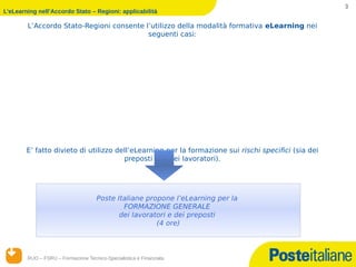 3
L’eLearning nell’Accordo Stato – Regioni: applicabilità

        L’Accordo Stato-Regioni consente l’utilizzo della modalità formativa eLearning nei
                                          seguenti casi:
    Progetti aggiornamento circoscritta a cinque precisi ambiti
    Corsi di formativi sperimentali
    Formazione generale
                dei preposti quinquennali




        E’ fatto divieto di utilizzo dell’eLearning per la formazione sui rischi specifici (sia dei
                                       preposti che dei lavoratori).




                                     Poste Italiane propone l’eLearning per la
                                             FORMAZIONE GENERALE
                                            dei lavoratori e dei preposti
                                                       (4 ore)



        RUO – FSRU – Formazione Tecnico-Specialistica e Finanziata
       14/12/12
 