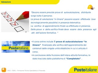 Valutazione



                                          “Devono essere previste prove di autovalutazione, distribuite
                                          lungo tutto il percorso.
                                          Le prove di valutazione "in itinere" possono essere effettuate (ove
                                          tecnologicamente possibile) in presenza telematica.
                                          La verifica di apprendimento finale va effettuata in presenza.
                                          Delle prove e della verifica finale deve essere data presenza agli
                                           atti dell'azione formativa. “



                                            • Il corso online include 7 prove di autovalutazione “in
                                             itinere” finalizzate alla verifica dell’apprendimento dei
                                             contenuti delle singole unità didattiche in cui si articola il
                                             corso.
                                            • A conclusione della fruizione dell’intera attività formativa, lo
                                             stato tracciato dalla piattaforma è “Completato” .




       RUO – FSRU – Formazione Tecnico-Specialistica e Finanziata
      14/12/12
 