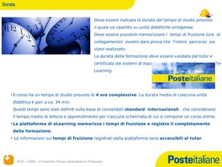 Durata


                                                             Deve essere indicata la durata del tempo di studio previsto
                                                             il quale va ripartito su unità didattiche omogenee.
                                                             Deve essere possibile memorizzare i tempi di fruizione (ore di
                                                             collegamento) ovvero dare prova che l'intero percorso sia
                                                             stato realizzato.
                                                             La durata della formazione deve essere validata dal tutor e
                                                             certificata dai sistemi di tracciamento della piattaforma per l'e-
                                                             Learning.




    • Il corso ha un tempo di studio previsto di 4 ore complessive. La durata media di ciascuna unità
     didattica è pari a ca. 34 min.
     Questi tempi sono stati definiti sulla base di consolidati standard internazionali , che considerano
     il tempo medio di lettura e apprendimento per ciascuna schermata di cui si compone un corso online.
    • La piattaforma di eLearning memorizza i tempi di fruizione e registra il completamento
     della formazione.
    • Le informazioni sui tempi di fruizione registrati dalla piattaforma sono accessibili al tutor.




         RUO – FSRU – Formazione Tecnico-Specialistica e Finanziata
         14/12/12
 