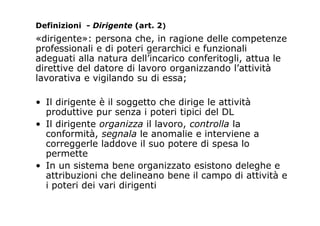 «dirigente»: persona che, in ragione delle competenze
professionali e di poteri gerarchici e funzionali
adeguati alla natura dell’incarico conferitogli, attua le
direttive del datore di lavoro organizzando l’attività
lavorativa e vigilando su di essa;
• Il dirigente è il soggetto che dirige le attività
produttive pur senza i poteri tipici del DL
• Il dirigente organizza il lavoro, controlla la
conformità, segnala le anomalie e interviene a
correggerle laddove il suo potere di spesa lo
permette
• In un sistema bene organizzato esistono deleghe e
attribuzioni che delineano bene il campo di attività e
i poteri dei vari dirigenti
Definizioni - Dirigente (art. 2)
 