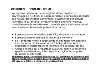 «preposto»: persona che, in ragione delle competenze
professionali e nei limiti di poteri gerarchici e funzionali adeguati
alla natura dell’incarico conferitogli, sovrintende alla attività
lavorativa e garantisce l’attuazione delle direttive ricevute,
controllandone la corretta esecuzione da parte dei lavoratori ed
esercitando un funzionale potere di iniziativa;
• I preposti sono le interfacce tra DL / dirigenti e i lavoratori
• I preposti hanno obblighi di vigilanza e controllo
• Se il preposto viene a conoscenza di situazioni che possono
mettere a rischio i lavoratori ha l’obbligo di intervenire,
segnalare o interrompere le lavorazioni a seconda dei casi
• Anche nel caso del preposto la qualifica, anche in assenza di
specifica attribuzione, è testimoniata dagli effettivi poteri
(principio di effettività)
All’interno delle Istituzioni Scolastiche la posizione di preposto può
essere ricondotta ai docenti qualora facciano utilizzare qualsiasi tipo di
attrezzatura di lavoro compresi i videoterminali
Definizioni - Preposto (art. 2)
 