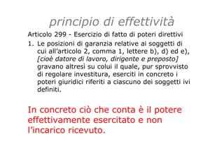 principio di effettività
Articolo 299 - Esercizio di fatto di poteri direttivi
1. Le posizioni di garanzia relative ai soggetti di
cui all’articolo 2, comma 1, lettere b), d) ed e),
[cioè datore di lavoro, dirigente e preposto]
gravano altresì su colui il quale, pur sprovvisto
di regolare investitura, eserciti in concreto i
poteri giuridici riferiti a ciascuno dei soggetti ivi
definiti.
In concreto ciò che conta è il potere
effettivamente esercitato e non
l’incarico ricevuto.
 